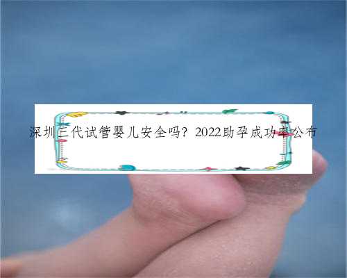 深圳三代试管婴儿安全吗？2022助孕成功率公布
