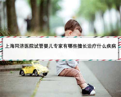 上海同济医院试管婴儿专家有哪些擅长治疗什么疾病