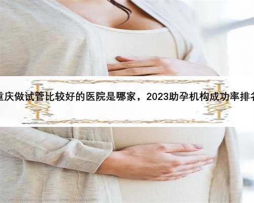 重庆做试管比较好的医院是哪家，2023助孕机构成功率排名