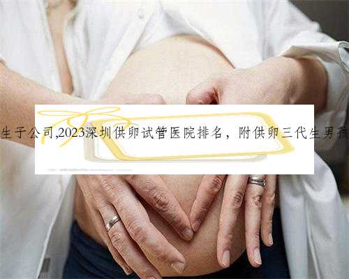 深圳代生生子公司,2023深圳供卵试管医院排名，附供卵三代生男孩流程分享