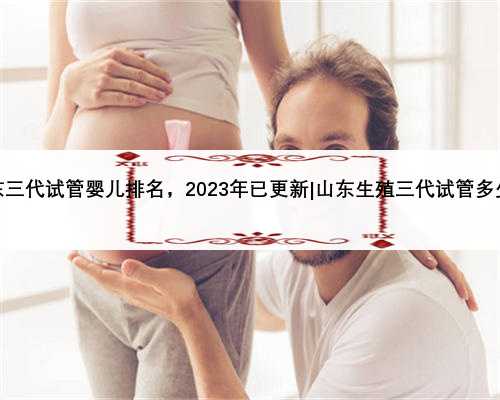 山东三代试管婴儿排名，2023年已更新|山东生殖三代试管多少钱