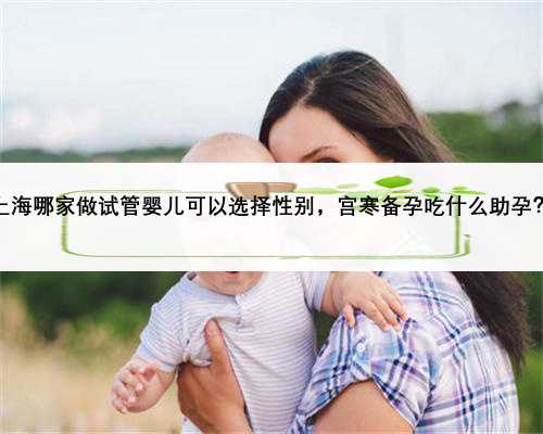 上海哪家做试管婴儿可以选择性别，宫寒备孕吃什么助孕？
