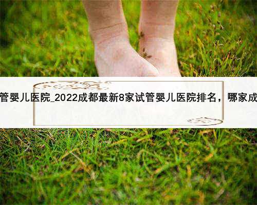 广州市最好的试管婴儿医院_2022成都最新8家试管婴儿医院排名，哪家成功率高一